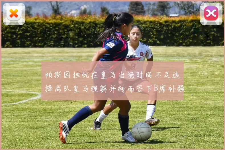 帕斯因担忧在皇马出场时间不足选择离队皇马理解并转而签下B席补强阵容