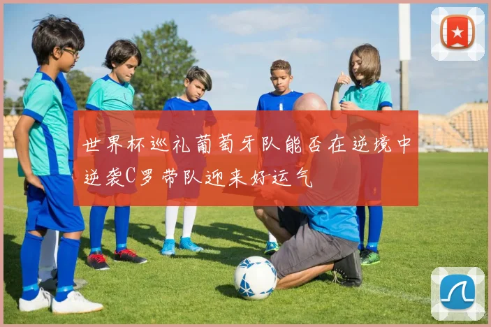 世界杯巡礼葡萄牙队能否在逆境中逆袭C罗带队迎来好运气
