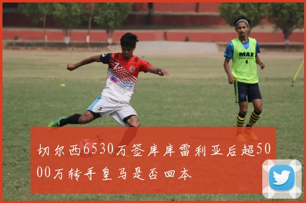 切尔西6530万签库库雷利亚后超5000万转手皇马是否回本