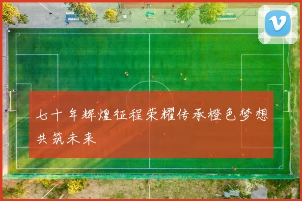 七十年辉煌征程荣耀传承橙色梦想共筑未来