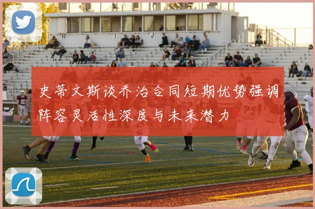 史蒂文斯谈乔治合同短期优势强调阵容灵活性深度与未来潜力