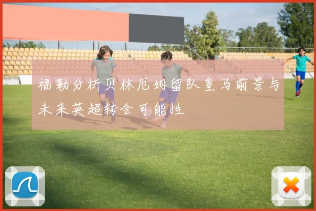 福勒分析贝林厄姆留队皇马前景与未来英超转会可能性
