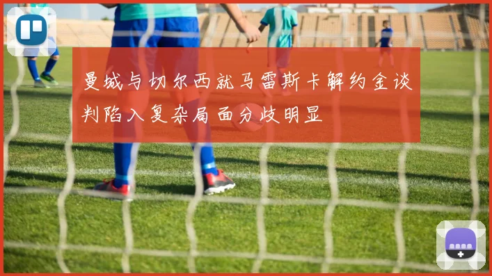 曼城与切尔西就马雷斯卡解约金谈判陷入复杂局面分歧明显