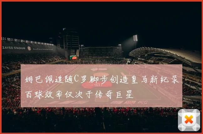 姆巴佩追随C罗脚步创造皇马新纪录百球效率仅次于传奇巨星