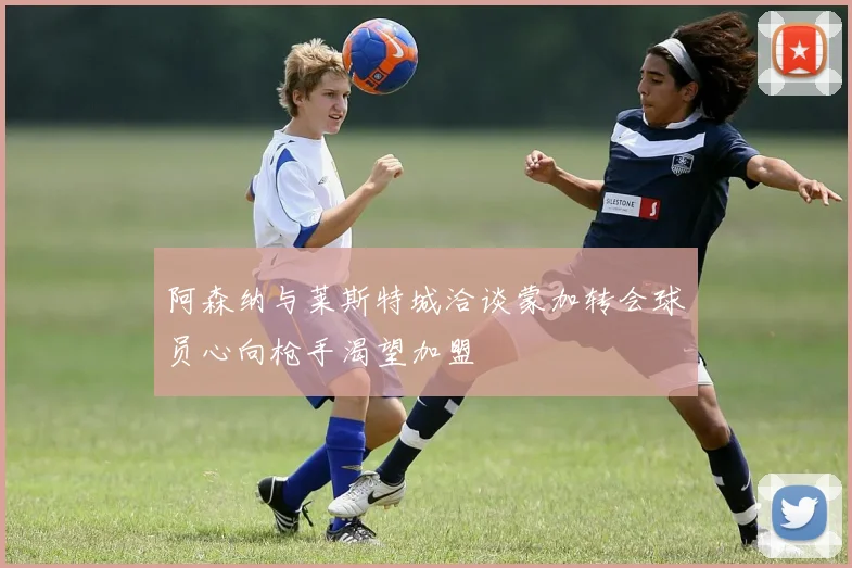 阿森纳与莱斯特城洽谈蒙加转会球员心向枪手渴望加盟