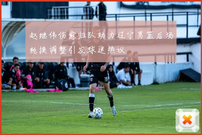 赵继伟伤愈归队助力辽宁男篮后场轮换调整引发球迷热议