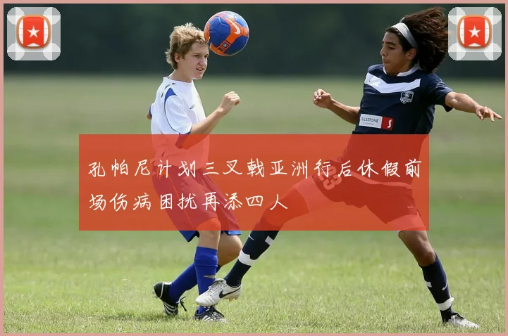 孔帕尼计划三叉戟亚洲行后休假前场伤病困扰再添四人