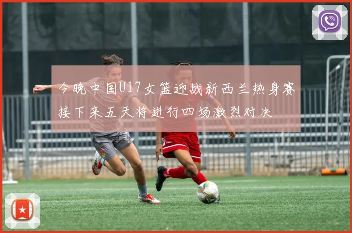 今晚中国U17女篮迎战新西兰热身赛接下来五天将进行四场激烈对决