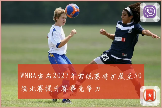 WNBA宣布2027年常规赛将扩展至50场比赛提升赛事竞争力