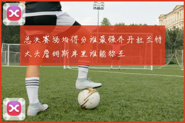 总决赛场均得分谁最强乔丹杜兰特大头詹姆斯库里谁能称王