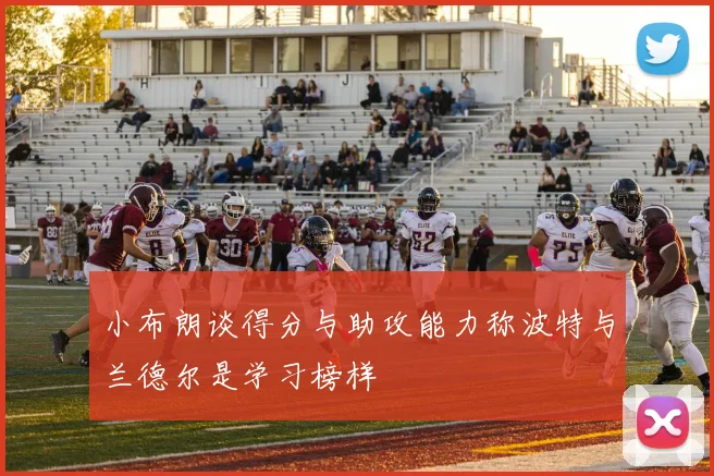 小布朗谈得分与助攻能力称波特与兰德尔是学习榜样