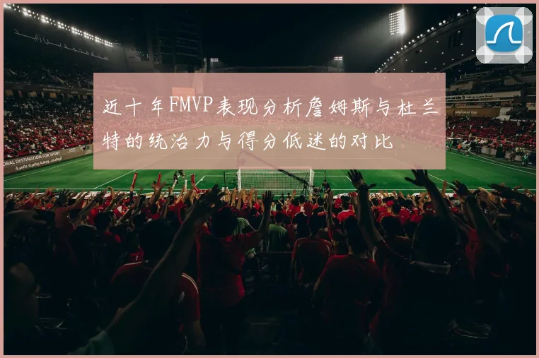 近十年FMVP表现分析詹姆斯与杜兰特的统治力与得分低迷的对比