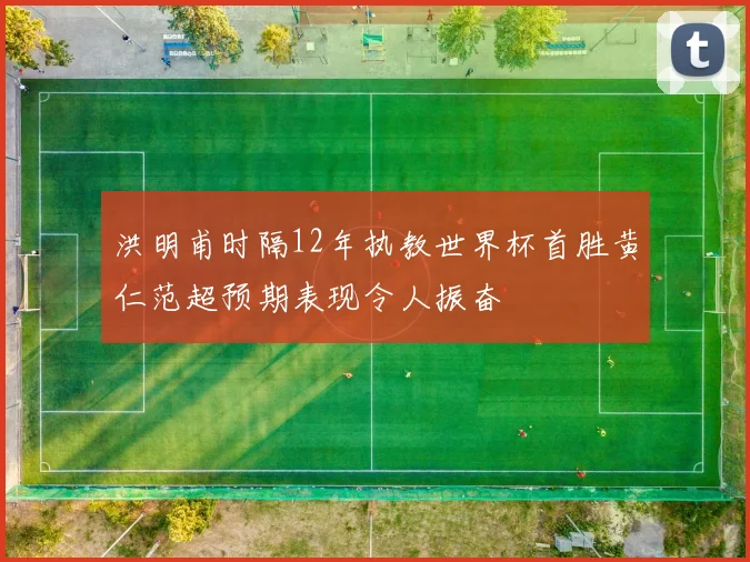洪明甫时隔12年执教世界杯首胜黄仁范超预期表现令人振奋
