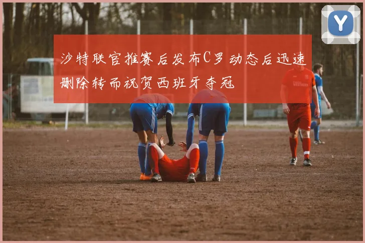 沙特联官推赛后发布C罗动态后迅速删除转而祝贺西班牙夺冠
