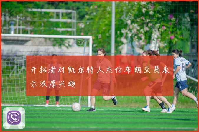 开拓者对凯尔特人杰伦布朗交易表示浓厚兴趣