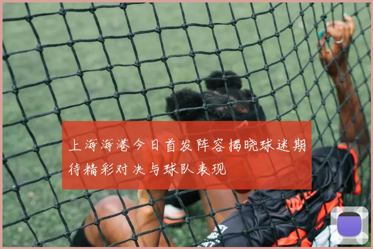 上海海港今日首发阵容揭晓球迷期待精彩对决与球队表现