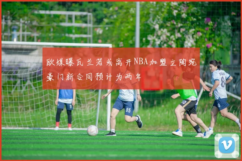 欧媒曝瓦兰若或离开NBA加盟立陶宛豪门新合同预计为两年
